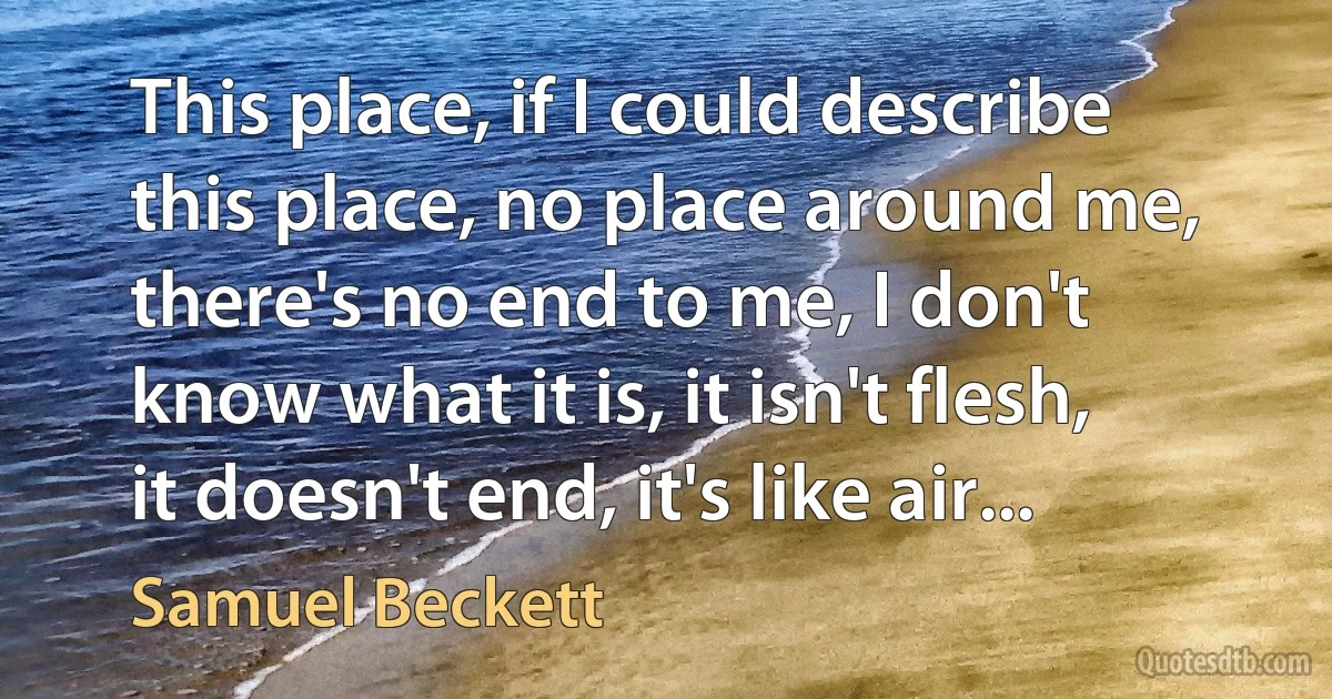 This place, if I could describe this place, no place around me, there's no end to me, I don't know what it is, it isn't flesh, it doesn't end, it's like air... (Samuel Beckett)