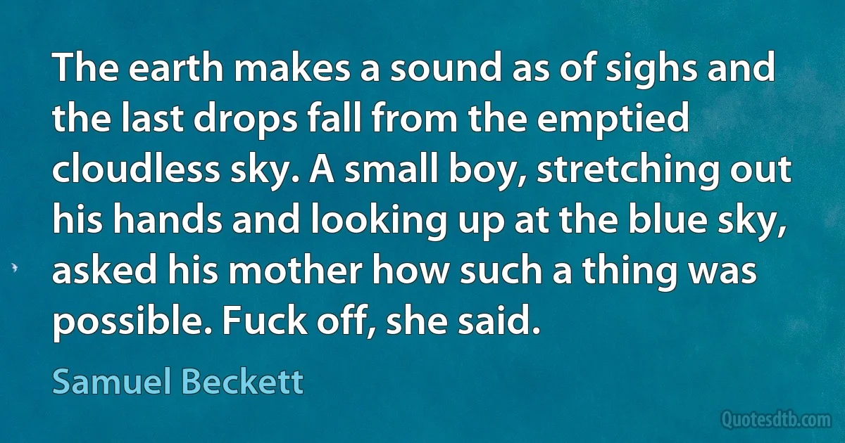 The earth makes a sound as of sighs and the last drops fall from the emptied cloudless sky. A small boy, stretching out his hands and looking up at the blue sky, asked his mother how such a thing was possible. Fuck off, she said. (Samuel Beckett)