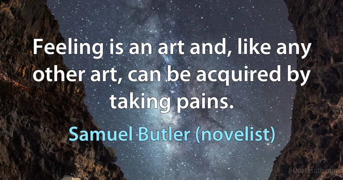 Feeling is an art and, like any other art, can be acquired by taking pains. (Samuel Butler (novelist))