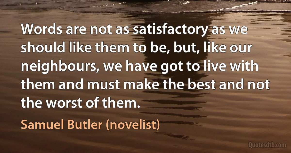 Words are not as satisfactory as we should like them to be, but, like our neighbours, we have got to live with them and must make the best and not the worst of them. (Samuel Butler (novelist))