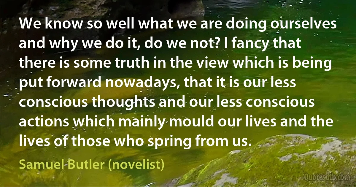 We know so well what we are doing ourselves and why we do it, do we not? I fancy that there is some truth in the view which is being put forward nowadays, that it is our less conscious thoughts and our less conscious actions which mainly mould our lives and the lives of those who spring from us. (Samuel Butler (novelist))