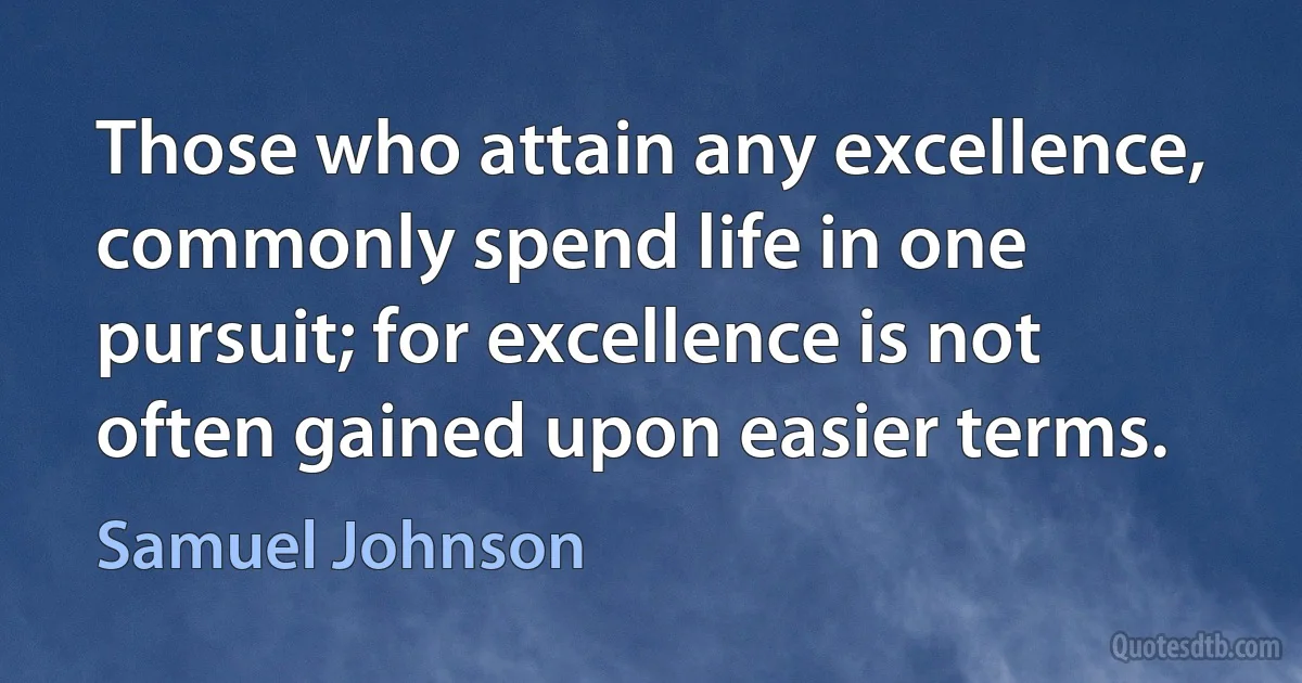 Those who attain any excellence, commonly spend life in one pursuit; for excellence is not often gained upon easier terms. (Samuel Johnson)