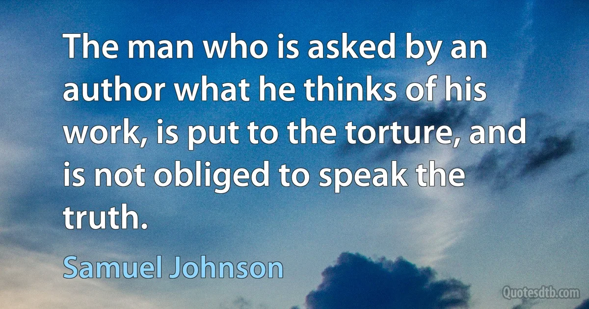 The man who is asked by an author what he thinks of his work, is put to the torture, and is not obliged to speak the truth. (Samuel Johnson)