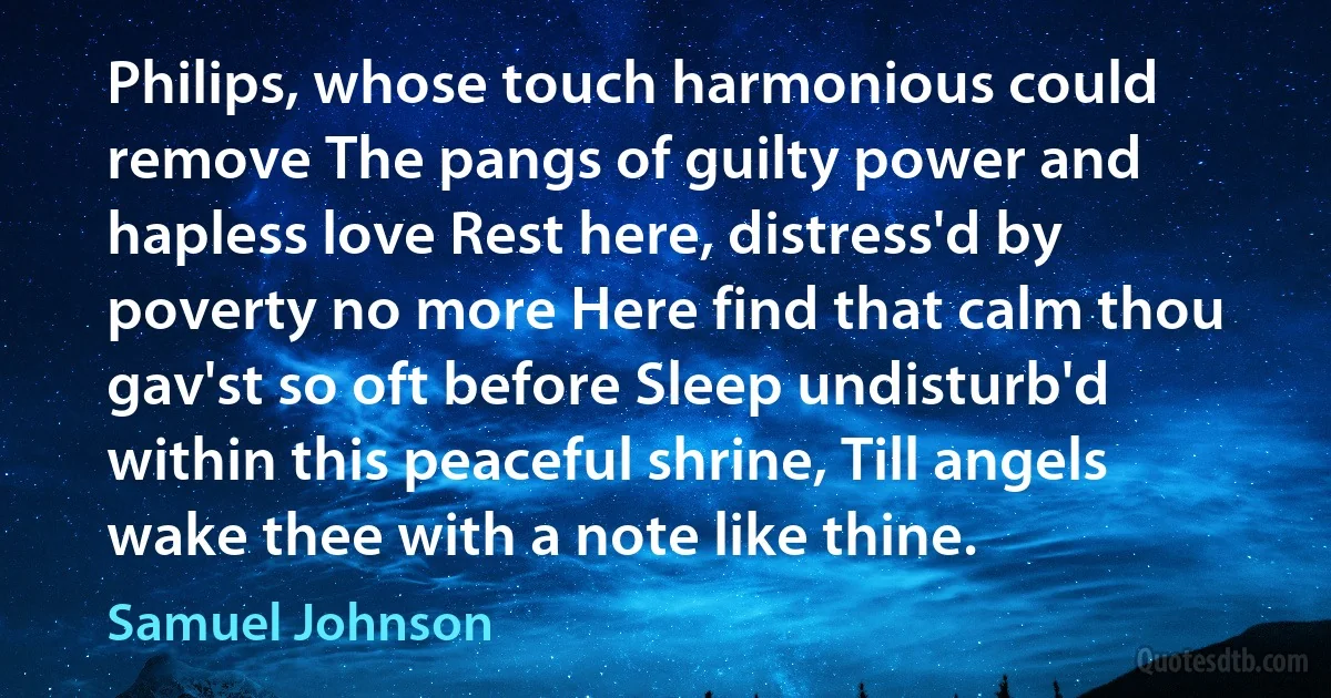 Philips, whose touch harmonious could remove The pangs of guilty power and hapless love Rest here, distress'd by poverty no more Here find that calm thou gav'st so oft before Sleep undisturb'd within this peaceful shrine, Till angels wake thee with a note like thine. (Samuel Johnson)