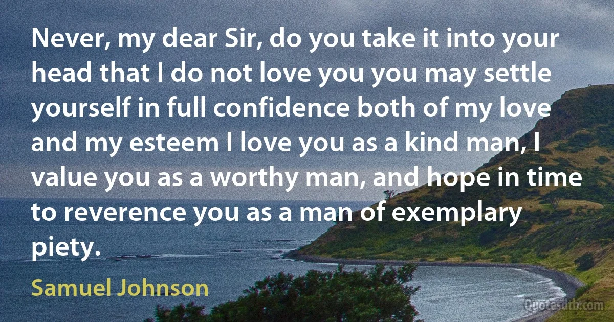 Never, my dear Sir, do you take it into your head that I do not love you you may settle yourself in full confidence both of my love and my esteem I love you as a kind man, I value you as a worthy man, and hope in time to reverence you as a man of exemplary piety. (Samuel Johnson)