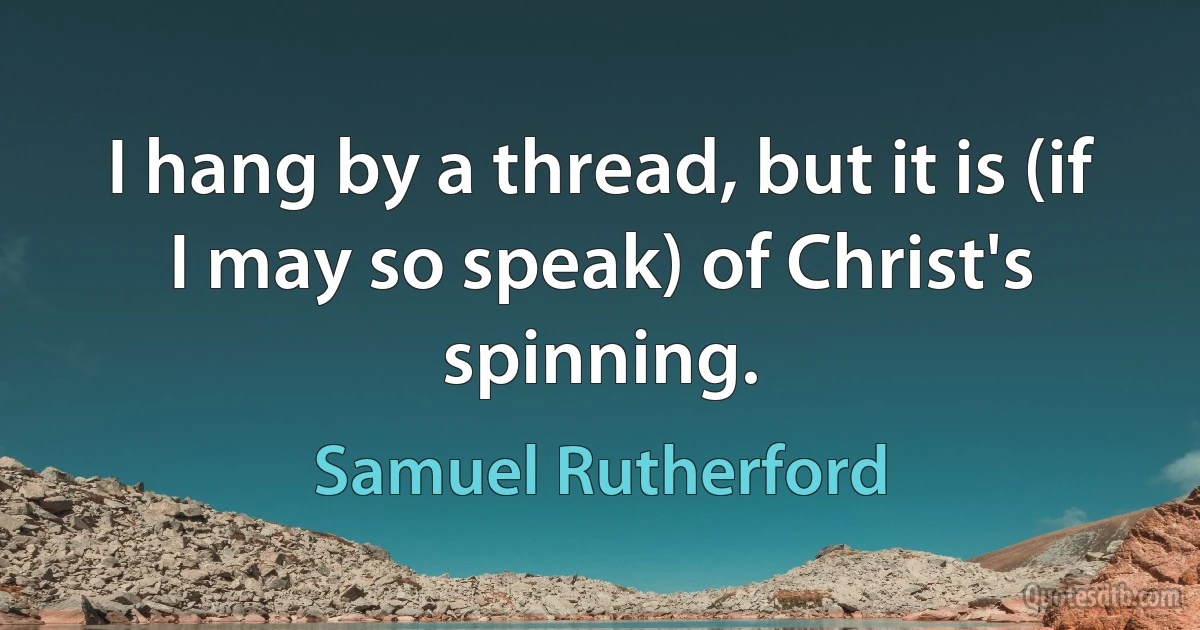 I hang by a thread, but it is (if I may so speak) of Christ's spinning. (Samuel Rutherford)