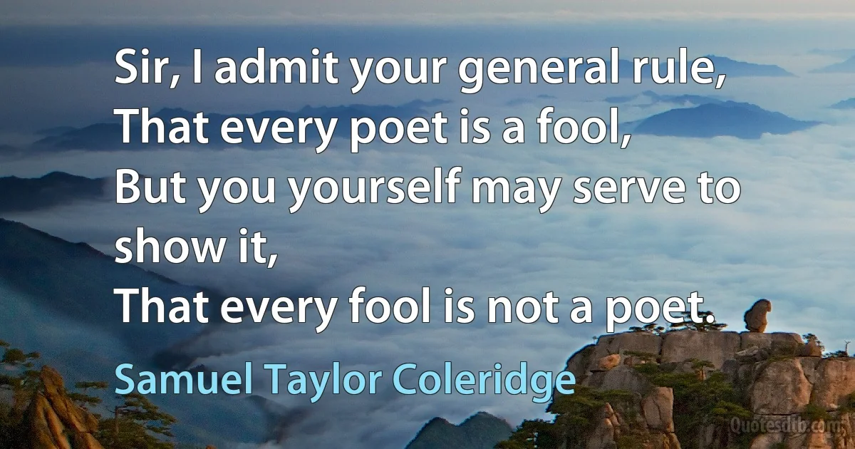 Sir, I admit your general rule,
That every poet is a fool,
But you yourself may serve to show it,
That every fool is not a poet. (Samuel Taylor Coleridge)