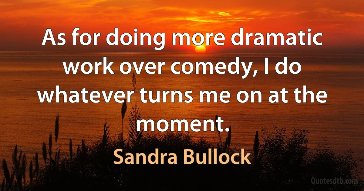 As for doing more dramatic work over comedy, I do whatever turns me on at the moment. (Sandra Bullock)