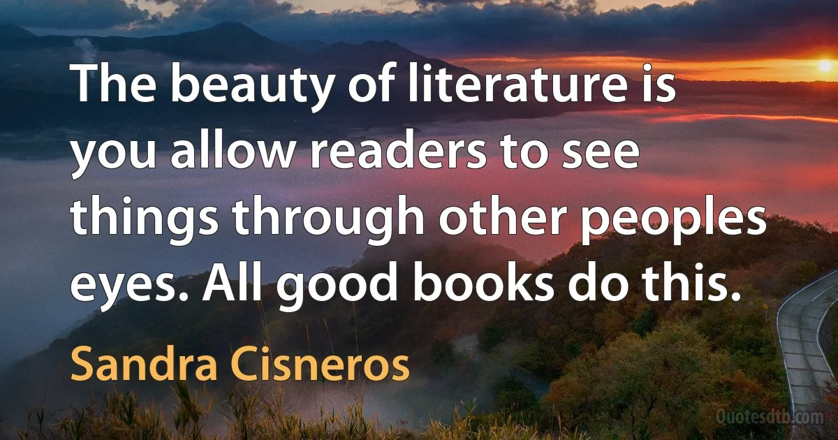 The beauty of literature is you allow readers to see things through other peoples eyes. All good books do this. (Sandra Cisneros)