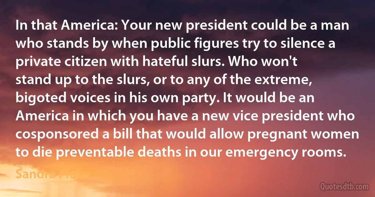 In that America: Your new president could be a man who stands by when public figures try to silence a private citizen with hateful slurs. Who won't stand up to the slurs, or to any of the extreme, bigoted voices in his own party. It would be an America in which you have a new vice president who cosponsored a bill that would allow pregnant women to die preventable deaths in our emergency rooms. (Sandra Fluke)