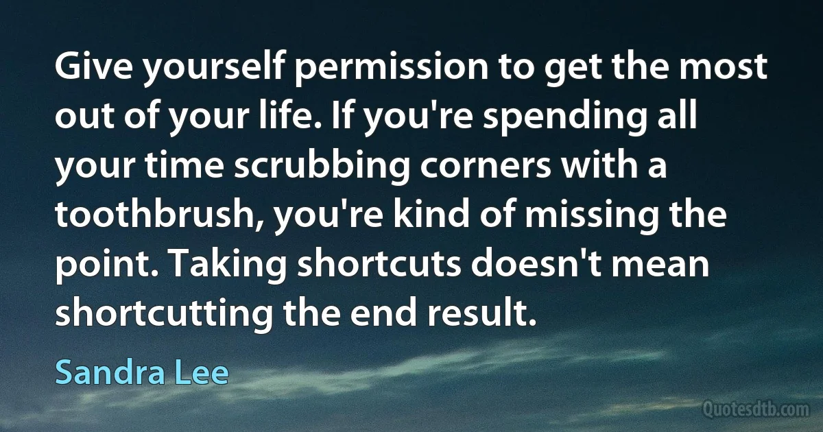 Give yourself permission to get the most out of your life. If you're spending all your time scrubbing corners with a toothbrush, you're kind of missing the point. Taking shortcuts doesn't mean shortcutting the end result. (Sandra Lee)