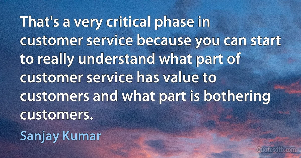 That's a very critical phase in customer service because you can start to really understand what part of customer service has value to customers and what part is bothering customers. (Sanjay Kumar)