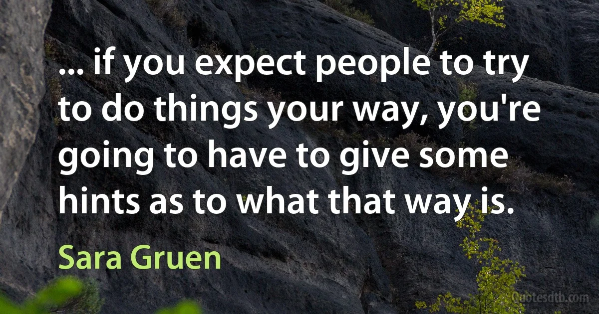 ... if you expect people to try to do things your way, you're going to have to give some hints as to what that way is. (Sara Gruen)