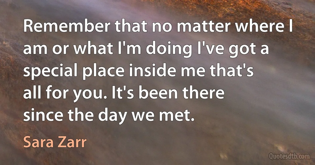 Remember that no matter where I am or what I'm doing I've got a special place inside me that's all for you. It's been there since the day we met. (Sara Zarr)