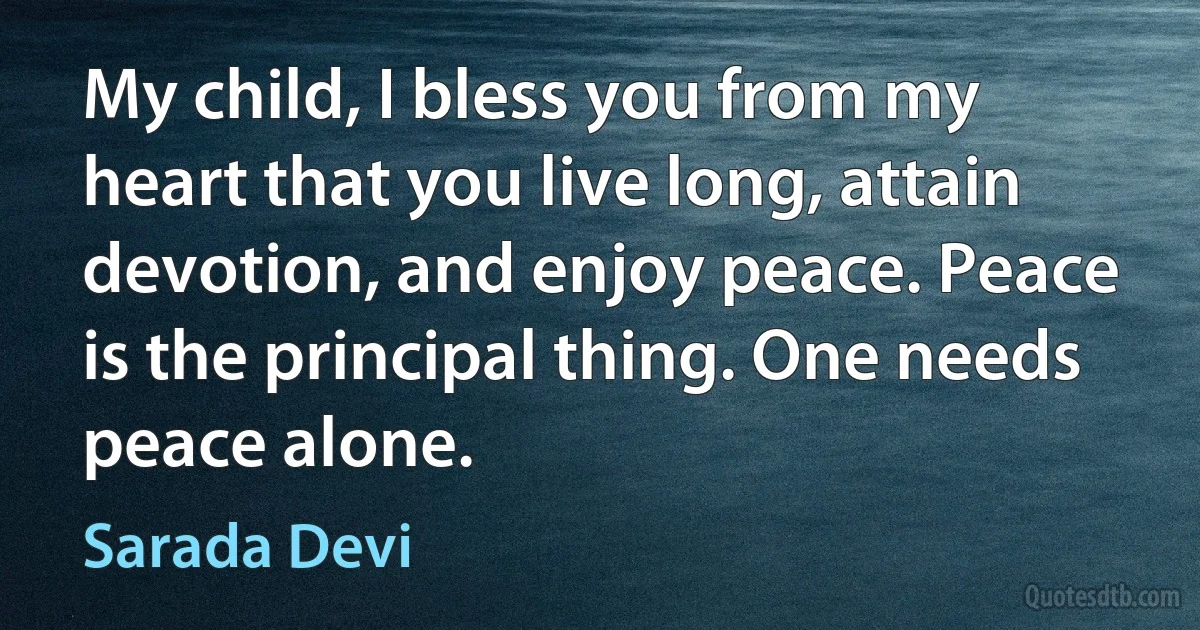 My child, I bless you from my heart that you live long, attain devotion, and enjoy peace. Peace is the principal thing. One needs peace alone. (Sarada Devi)