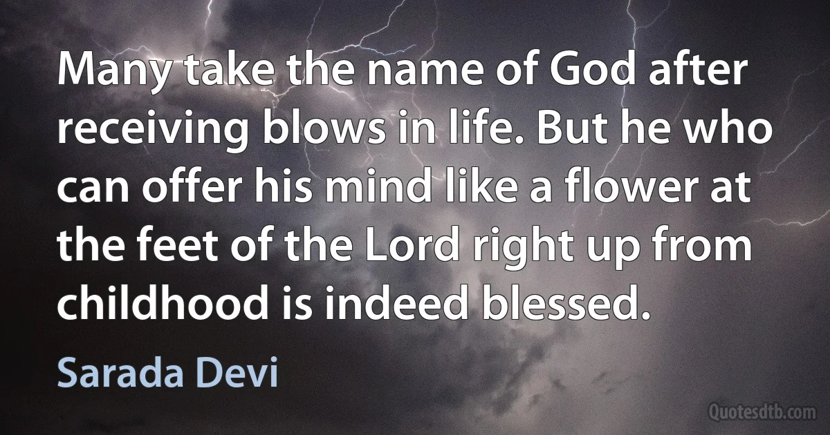 Many take the name of God after receiving blows in life. But he who can offer his mind like a flower at the feet of the Lord right up from childhood is indeed blessed. (Sarada Devi)