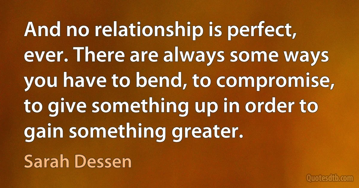 And no relationship is perfect, ever. There are always some ways you have to bend, to compromise, to give something up in order to gain something greater. (Sarah Dessen)