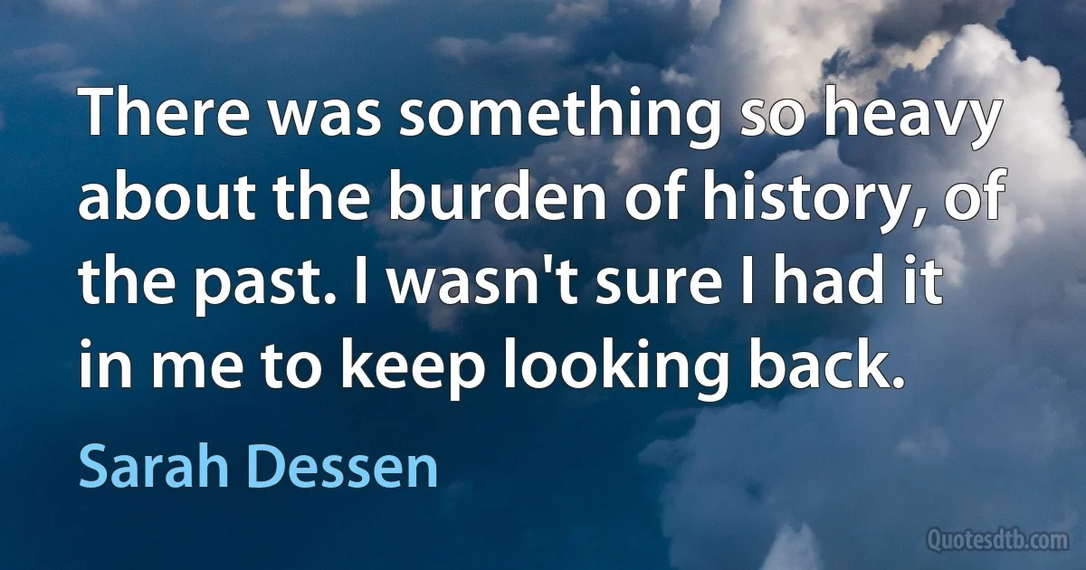 There was something so heavy about the burden of history, of the past. I wasn't sure I had it in me to keep looking back. (Sarah Dessen)