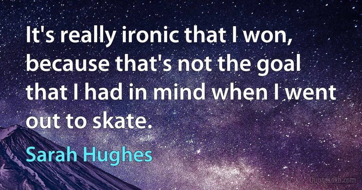 It's really ironic that I won, because that's not the goal that I had in mind when I went out to skate. (Sarah Hughes)