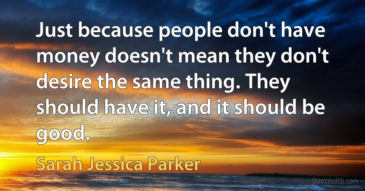 Just because people don't have money doesn't mean they don't desire the same thing. They should have it, and it should be good. (Sarah Jessica Parker)