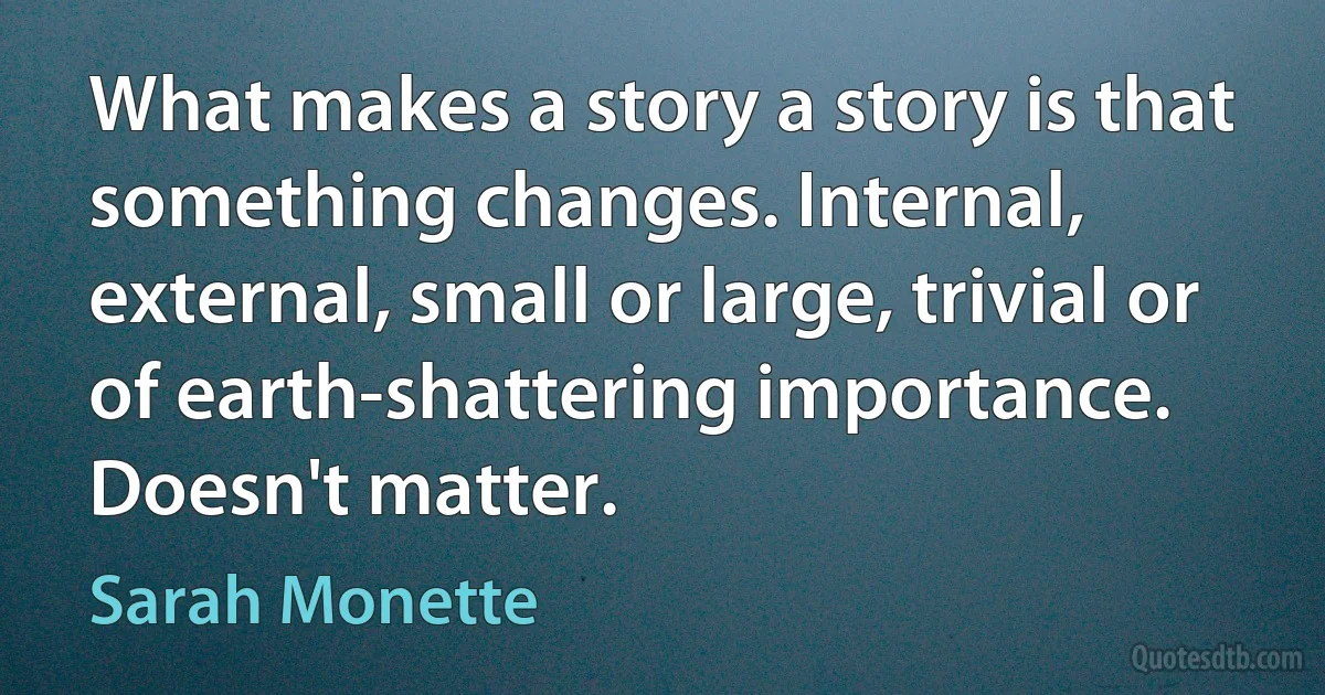 What makes a story a story is that something changes. Internal, external, small or large, trivial or of earth-shattering importance. Doesn't matter. (Sarah Monette)