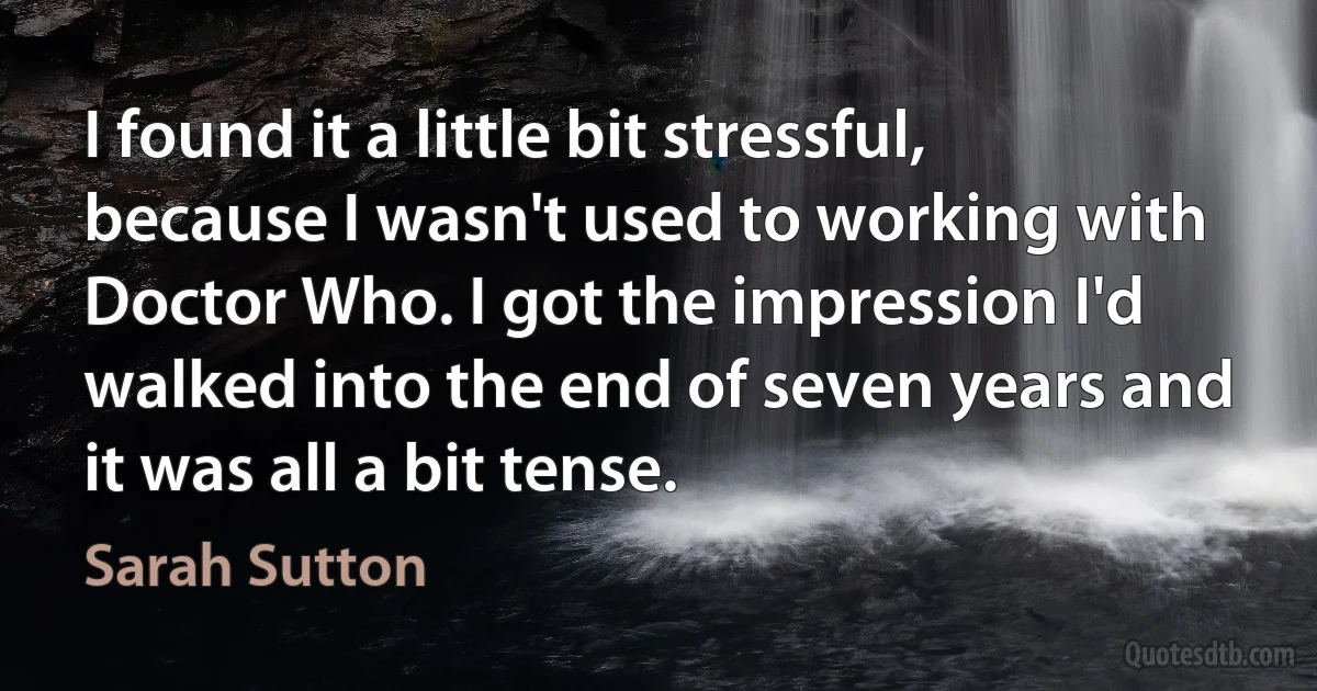 I found it a little bit stressful, because I wasn't used to working with Doctor Who. I got the impression I'd walked into the end of seven years and it was all a bit tense. (Sarah Sutton)