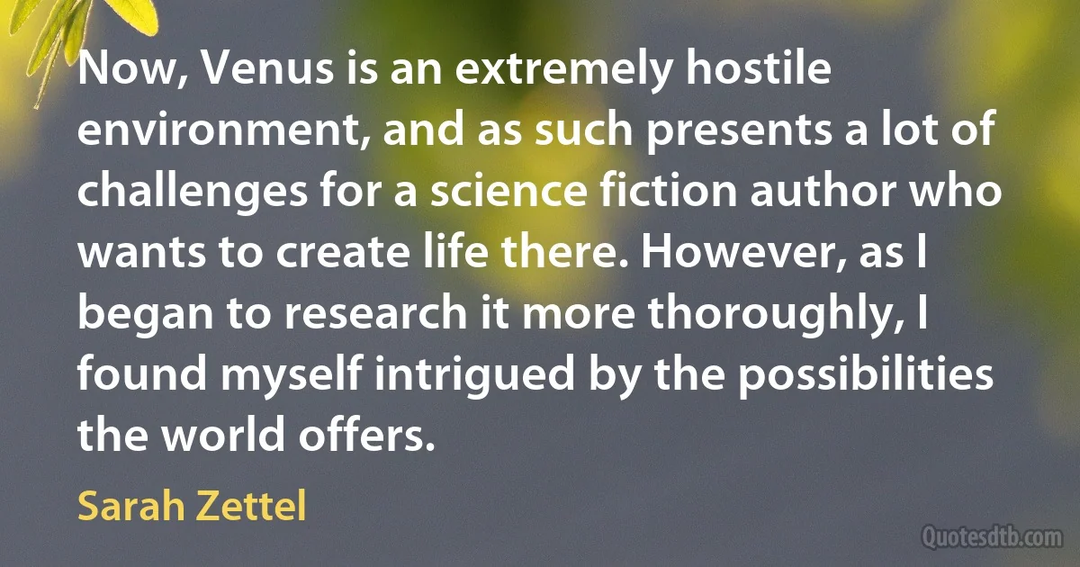 Now, Venus is an extremely hostile environment, and as such presents a lot of challenges for a science fiction author who wants to create life there. However, as I began to research it more thoroughly, I found myself intrigued by the possibilities the world offers. (Sarah Zettel)