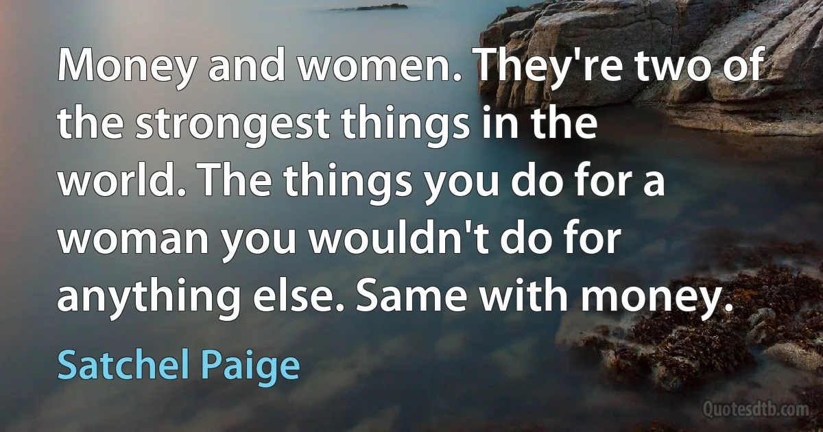 Money and women. They're two of the strongest things in the world. The things you do for a woman you wouldn't do for anything else. Same with money. (Satchel Paige)