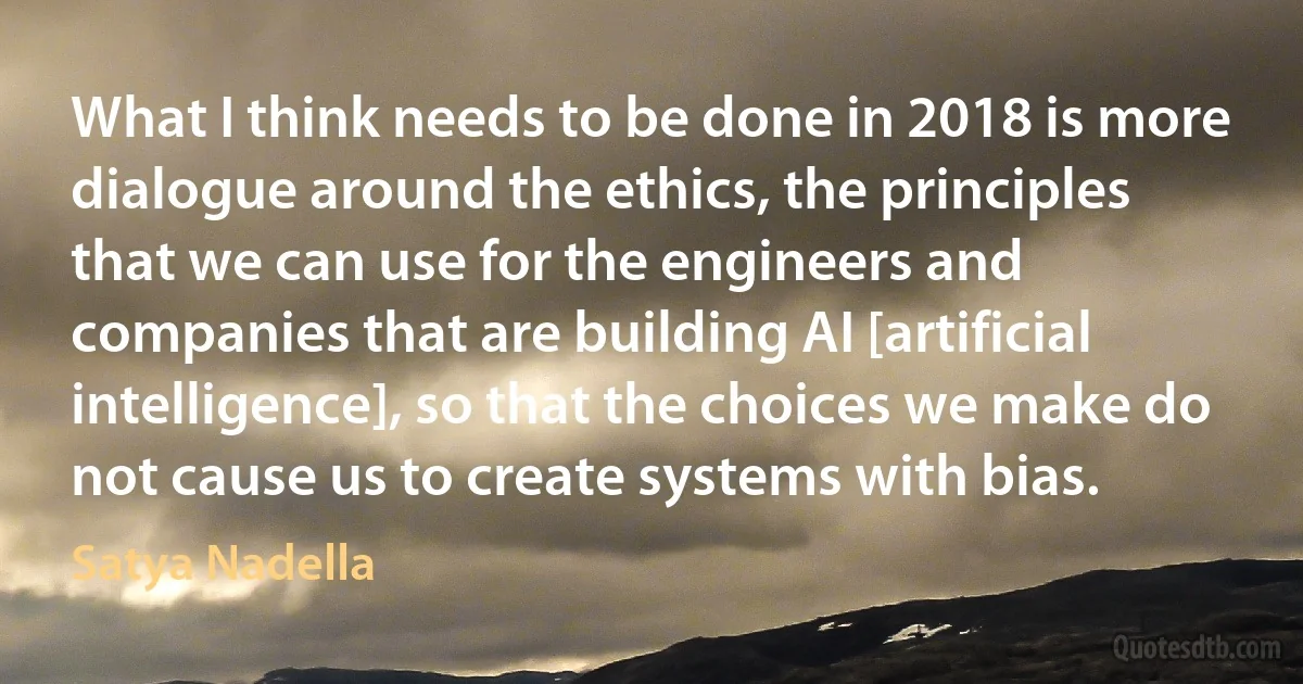 What I think needs to be done in 2018 is more dialogue around the ethics, the principles that we can use for the engineers and companies that are building AI [artificial intelligence], so that the choices we make do not cause us to create systems with bias. (Satya Nadella)