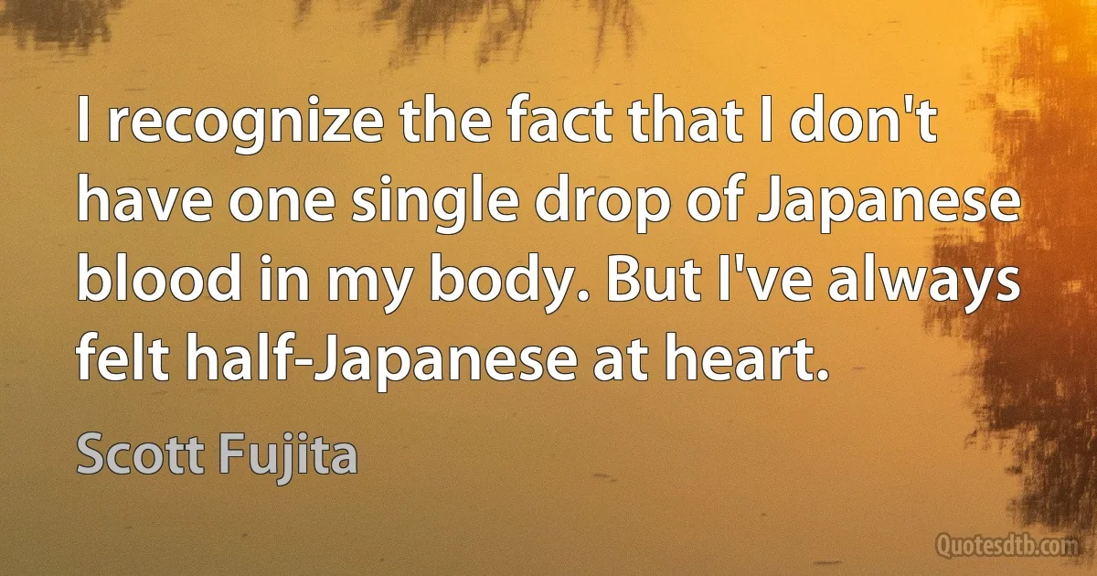 I recognize the fact that I don't have one single drop of Japanese blood in my body. But I've always felt half-Japanese at heart. (Scott Fujita)