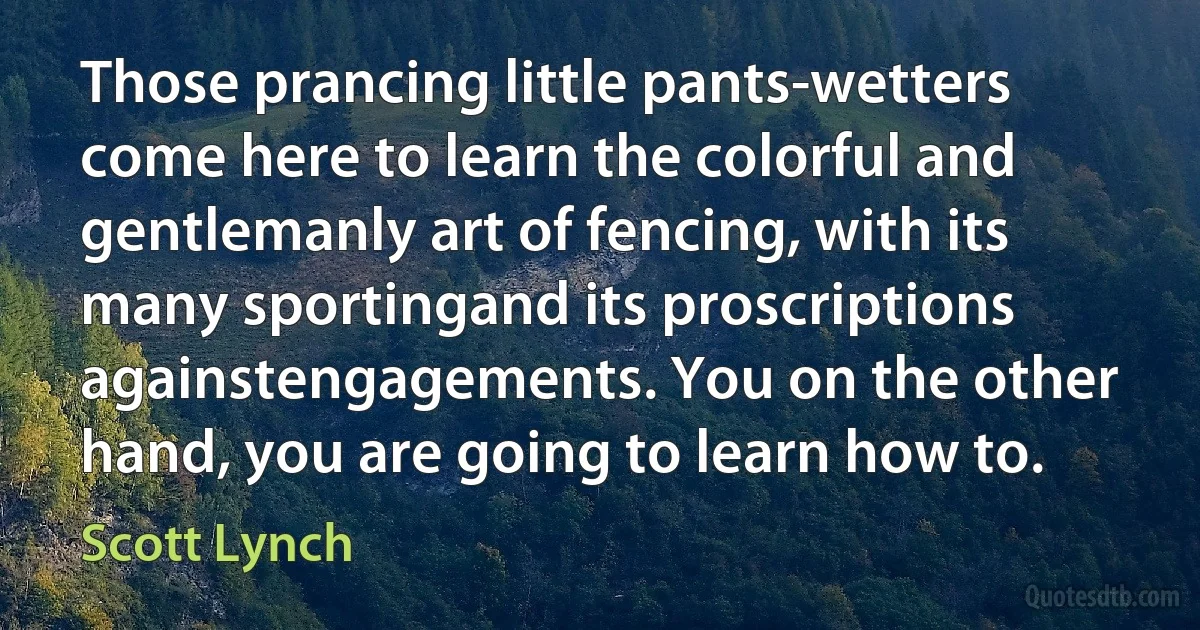 Those prancing little pants-wetters come here to learn the colorful and gentlemanly art of fencing, with its many sportingand its proscriptions againstengagements. You on the other hand, you are going to learn how to. (Scott Lynch)