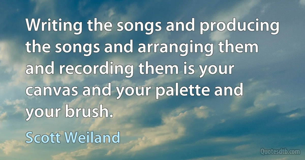 Writing the songs and producing the songs and arranging them and recording them is your canvas and your palette and your brush. (Scott Weiland)