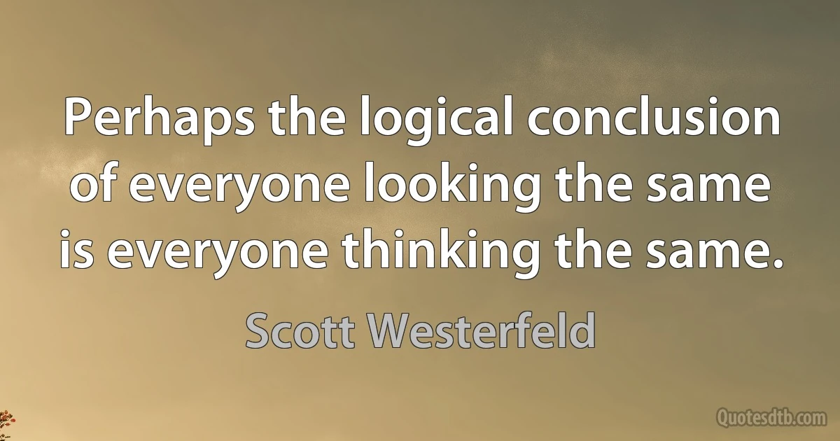 Perhaps the logical conclusion of everyone looking the same is everyone thinking the same. (Scott Westerfeld)