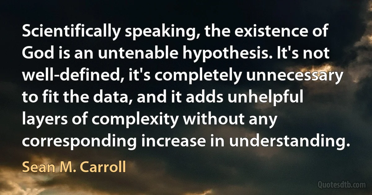 Scientifically speaking, the existence of God is an untenable hypothesis. It's not well-defined, it's completely unnecessary to fit the data, and it adds unhelpful layers of complexity without any corresponding increase in understanding. (Sean M. Carroll)