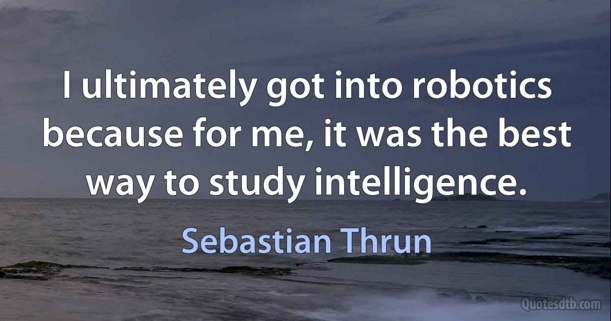 I ultimately got into robotics because for me, it was the best way to study intelligence. (Sebastian Thrun)