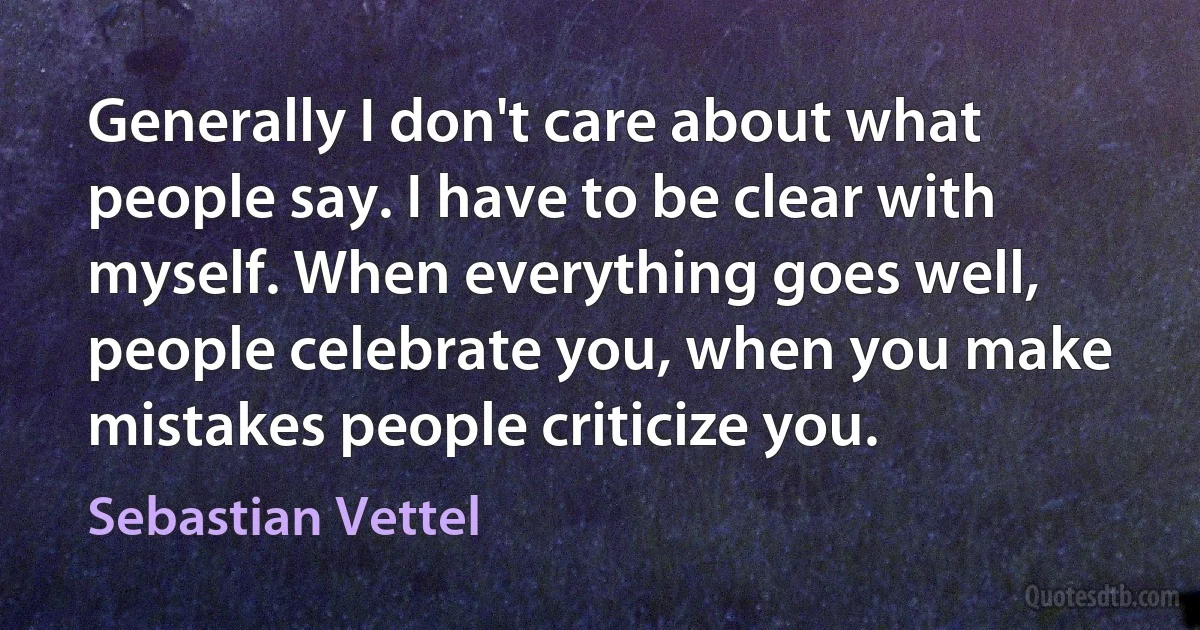 Generally I don't care about what people say. I have to be clear with myself. When everything goes well, people celebrate you, when you make mistakes people criticize you. (Sebastian Vettel)