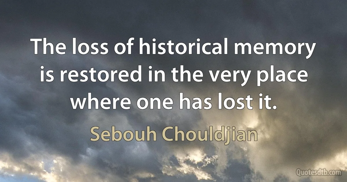 The loss of historical memory is restored in the very place where one has lost it. (Sebouh Chouldjian)