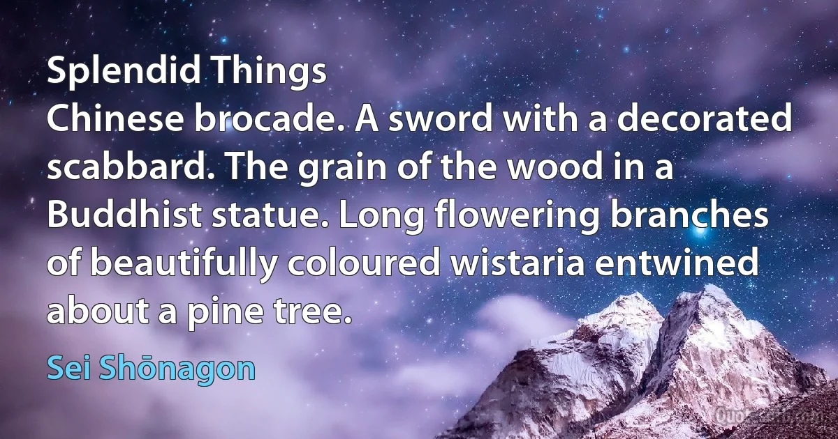 Splendid Things
Chinese brocade. A sword with a decorated scabbard. The grain of the wood in a Buddhist statue. Long flowering branches of beautifully coloured wistaria entwined about a pine tree. (Sei Shōnagon)