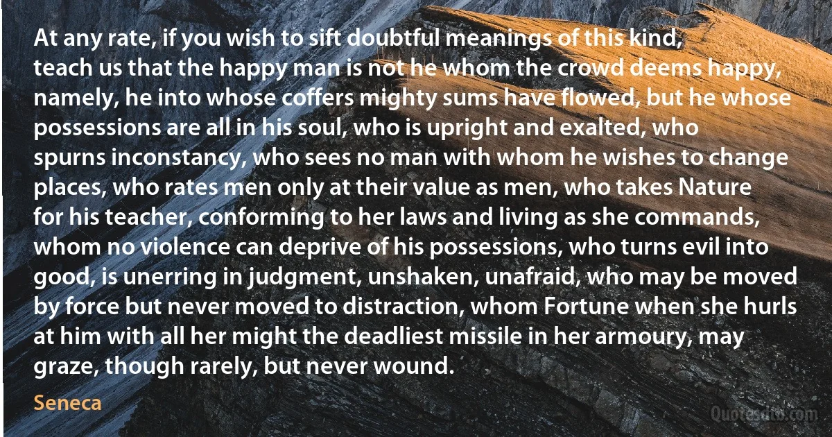 At any rate, if you wish to sift doubtful meanings of this kind, teach us that the happy man is not he whom the crowd deems happy, namely, he into whose coffers mighty sums have flowed, but he whose possessions are all in his soul, who is upright and exalted, who spurns inconstancy, who sees no man with whom he wishes to change places, who rates men only at their value as men, who takes Nature for his teacher, conforming to her laws and living as she commands, whom no violence can deprive of his possessions, who turns evil into good, is unerring in judgment, unshaken, unafraid, who may be moved by force but never moved to distraction, whom Fortune when she hurls at him with all her might the deadliest missile in her armoury, may graze, though rarely, but never wound. (Seneca)