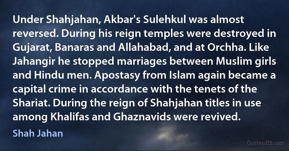 Under Shahjahan, Akbar's Sulehkul was almost reversed. During his reign temples were destroyed in Gujarat, Banaras and Allahabad, and at Orchha. Like Jahangir he stopped marriages between Muslim girls and Hindu men. Apostasy from Islam again became a capital crime in accordance with the tenets of the Shariat. During the reign of Shahjahan titles in use among Khalifas and Ghaznavids were revived. (Shah Jahan)