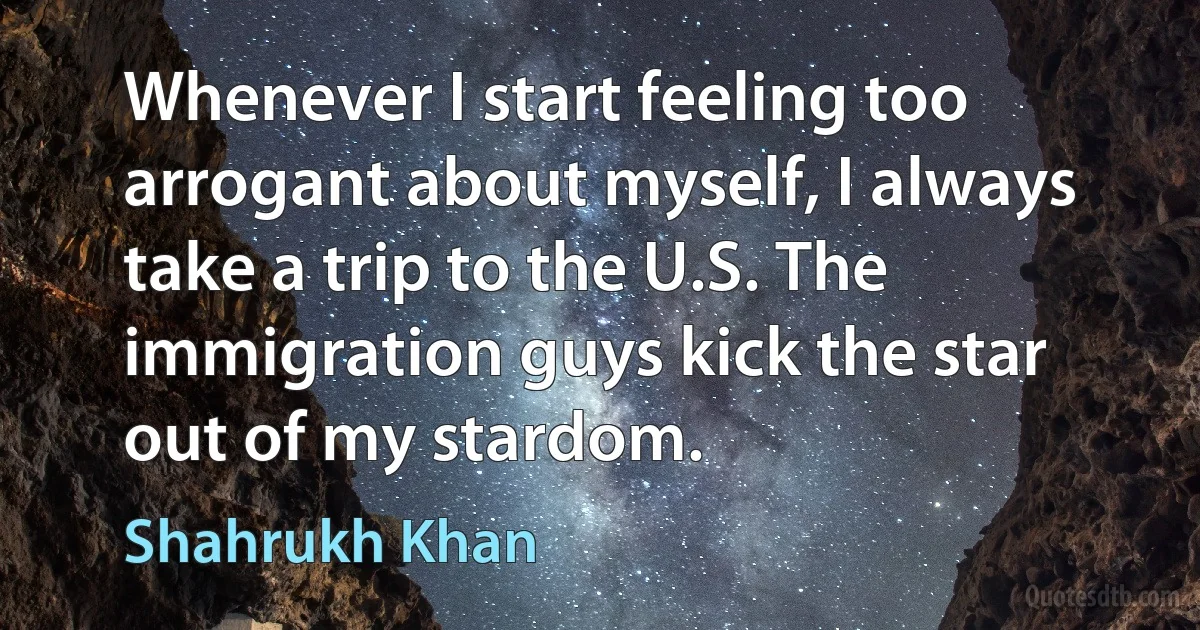 Whenever I start feeling too arrogant about myself, I always take a trip to the U.S. The immigration guys kick the star out of my stardom. (Shahrukh Khan)