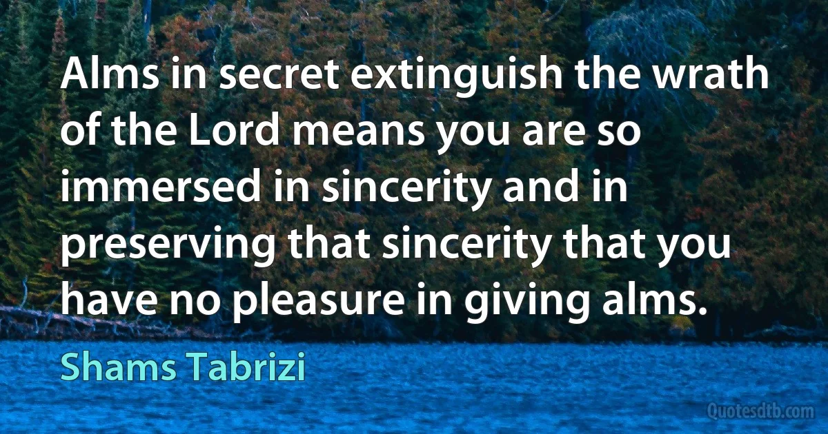 Alms in secret extinguish the wrath of the Lord means you are so immersed in sincerity and in preserving that sincerity that you have no pleasure in giving alms. (Shams Tabrizi)