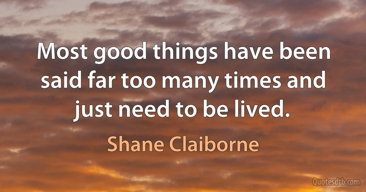 Most good things have been said far too many times and just need to be lived. (Shane Claiborne)