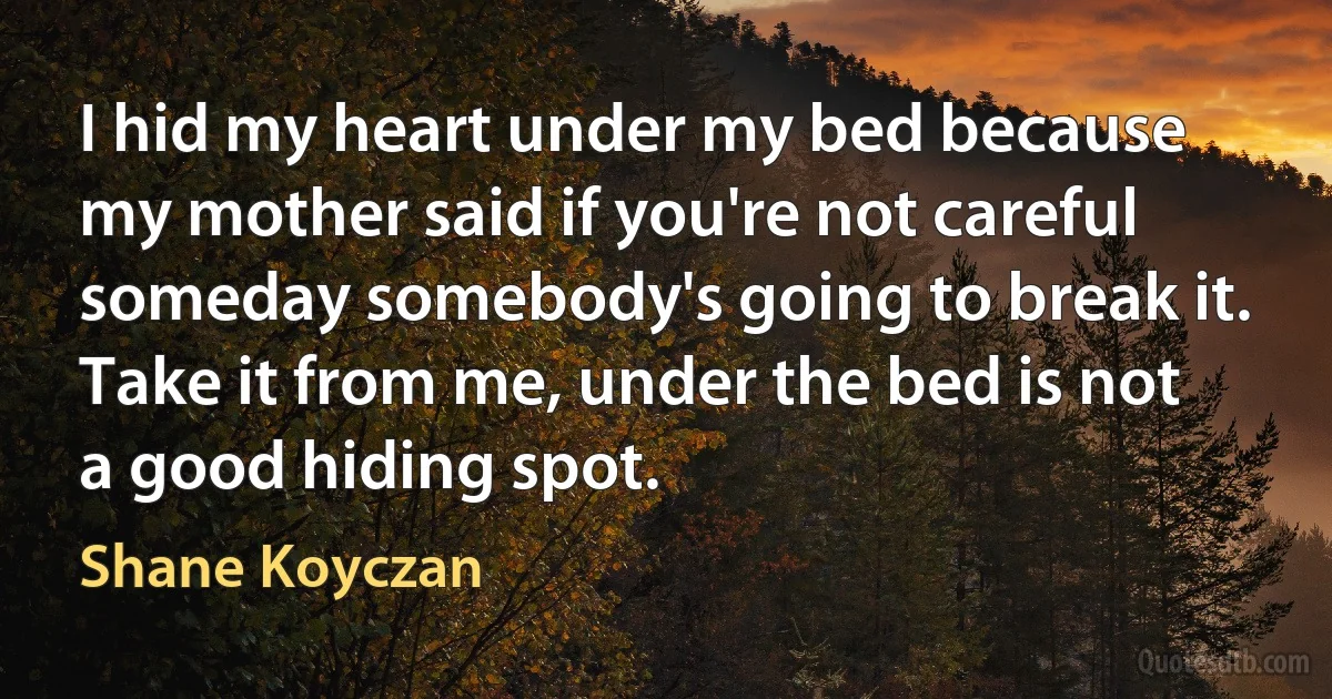 I hid my heart under my bed because my mother said if you're not careful someday somebody's going to break it. Take it from me, under the bed is not a good hiding spot. (Shane Koyczan)