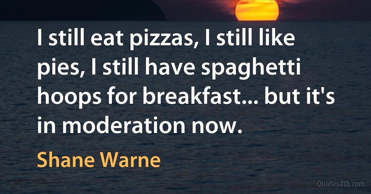 I still eat pizzas, I still like pies, I still have spaghetti hoops for breakfast... but it's in moderation now. (Shane Warne)