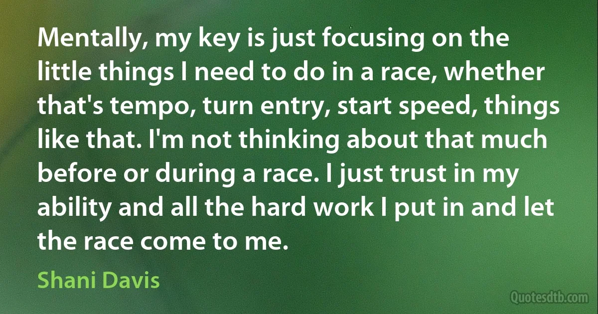 Mentally, my key is just focusing on the little things I need to do in a race, whether that's tempo, turn entry, start speed, things like that. I'm not thinking about that much before or during a race. I just trust in my ability and all the hard work I put in and let the race come to me. (Shani Davis)