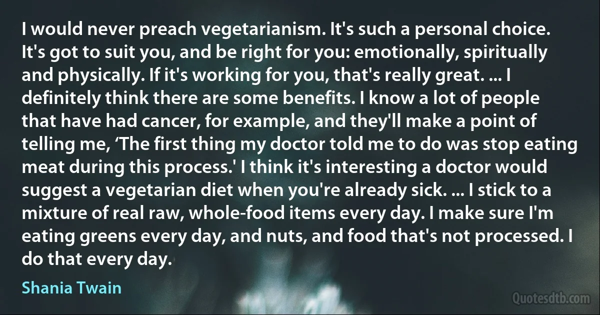 I would never preach vegetarianism. It's such a personal choice. It's got to suit you, and be right for you: emotionally, spiritually and physically. If it's working for you, that's really great. ... I definitely think there are some benefits. I know a lot of people that have had cancer, for example, and they'll make a point of telling me, ‘The first thing my doctor told me to do was stop eating meat during this process.' I think it's interesting a doctor would suggest a vegetarian diet when you're already sick. ... I stick to a mixture of real raw, whole-food items every day. I make sure I'm eating greens every day, and nuts, and food that's not processed. I do that every day. (Shania Twain)