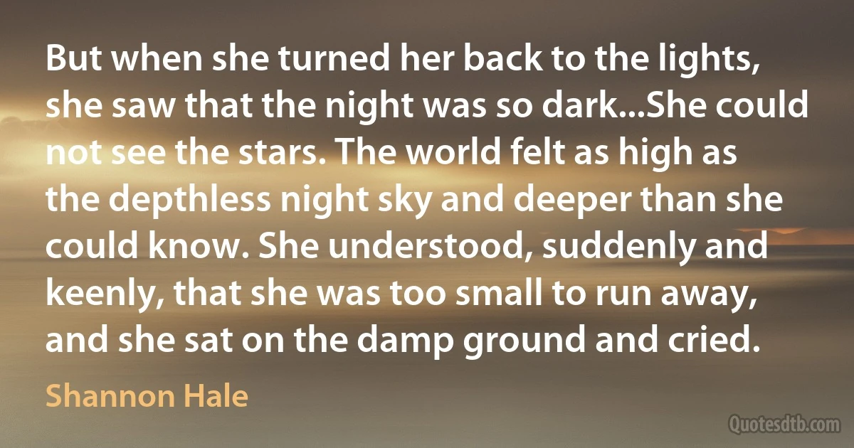 But when she turned her back to the lights, she saw that the night was so dark...She could not see the stars. The world felt as high as the depthless night sky and deeper than she could know. She understood, suddenly and keenly, that she was too small to run away, and she sat on the damp ground and cried. (Shannon Hale)