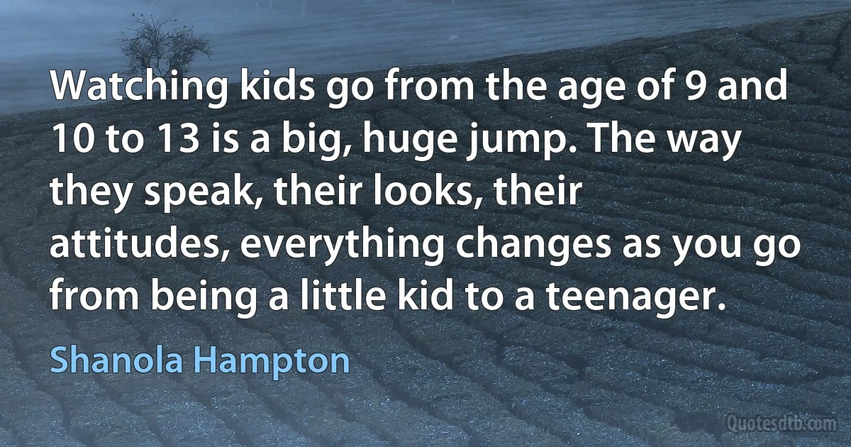 Watching kids go from the age of 9 and 10 to 13 is a big, huge jump. The way they speak, their looks, their attitudes, everything changes as you go from being a little kid to a teenager. (Shanola Hampton)