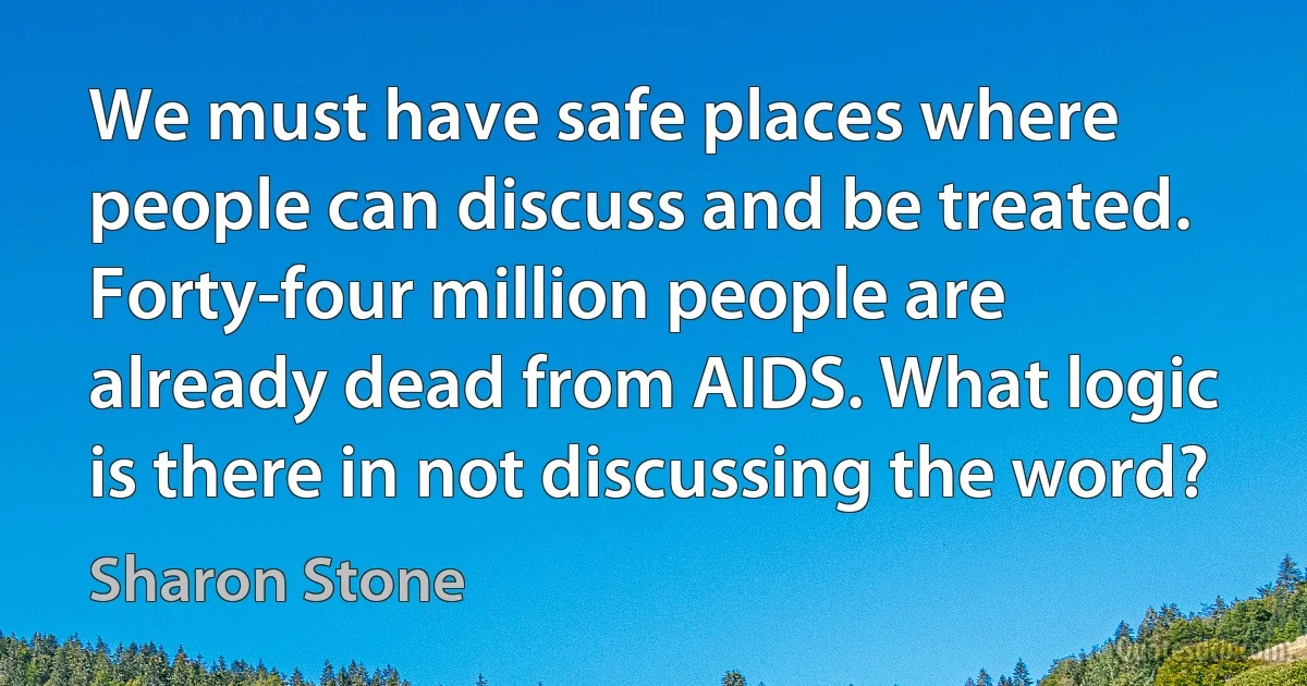 We must have safe places where people can discuss and be treated. Forty-four million people are already dead from AIDS. What logic is there in not discussing the word? (Sharon Stone)